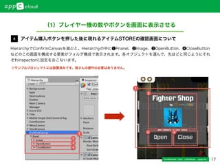 17Conﬁdential / Don’t distribute  cayto inc.
HierarchyでConﬁrmCanvasを選ぶと。Hierarchyの中に❶Pnanel、❷Image、❸OpenButton、❹CloseButton
などのこの画面を構成する要素がフォルダ構成で表示されます。各オブジェクトを選んで、先ほどと同じようにそれ
ぞれInspectorに設定をおこないます。
アイテム購入ボタンを押した後に現れるアイテムSTOREの確認画面について6
（1）プレイヤー機の数やボタンを画面に表示させる
1
1
2
3
4
2
3 4
※サンプルプロジェクトには設置済みです。皆さんの操作の必要はありません。
 