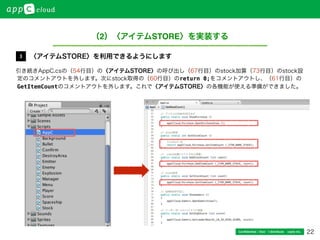 22Conﬁdential / Don’t distribute  cayto inc.
引き続きAppC.csの（54行目）の〈アイテムSTORE〉の呼び出し（67行目）のstock加算（73行目）のstock設
定のコメントアウトを外します。次にstock取得の（60行目）のreturn 0;をコメントアウトし、（61行目）の
GetItemCountのコメントアウトを外します。これで〈アイテムSTORE〉の各機能が使える準備ができました。
〈アイテムSTORE〉を利用できるようにします3
（2）〈アイテムSTORE〉を実装する
 