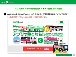 26Conﬁdential / Don’t distribute  cayto inc.
（3）appC cloud管理画面とアイテム登録方法の説明
appC cloud（https://app-c.net/）からメディア管理画面にログインをしてください1
※今回は説明のみですので、みなさんはログインの必要はありません。
 
