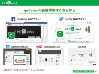 40Conﬁdential / Don’t distribute  cayto inc.
appC cloudの各種情報はこちらから
facebook 公式アカウント twitter 公式アカウント
yotube公式チャンネル 公式ブログSlideShere マイページ
※画像をクリックするとそれぞれのページへリンクします。
 