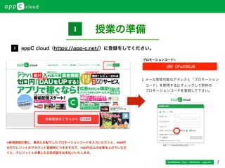 7Conﬁdential / Don’t distribute  cayto inc.
appC cloud（https://app-c.net/）に登録をしてください。3
2.	
  メール受信可能なアドレスと「プロモーション	
  
 コード」を使用するにチェックして赤枠の	
  
 プロモーションコードを登録して下さい。
（例）OFoX9GJ6
プロモーションコード※
授業の準備1
※新規登録の際に、事前にお配りしたプロモーションコードを入力いただくと、3000円
分のクレジットがアカウント登録時につきますので、7000円以上の成果を上げていただ
くと、クレジットと合算した広告収益をお支払いいたします。
 