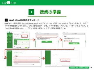 9Conﬁdential / Don’t distribute  cayto inc.
appC Cloud管理画面（https://app-c.net/）にログインしたら、初回ログインの方は「アプリ登録する」からア
プリの新規登録をしてください。アプリ詳細設定ページで、アプリ管理名、アプリ名、パッケージ名を「test」な
どの任意の文字列を入力して、「アプリ情報を更新」でアプリの新規登録完了です。
授業の準備1
appC cloud SDKのダウンロード5
 