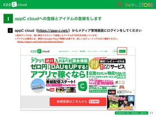 11Conﬁdential / Don’t distribute  cayto inc.
appC cloud（https://app-c.net/）からメディア管理画面にログインをしてください3
※配布サンプルは、既に弊社アカウントで登録したアイテムSTOREを利用しています。
※アイテムの販売には、事前にGoogle Playで準備が必要です。詳しくはチュートリアルをご確認ください。
1 appC cloudへの登録とアイテムの登録をします
https://app-c.net/tutorial/android/item/
 