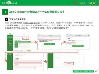 12Conﬁdential / Don’t distribute  cayto inc.
appC Cloud管理画面（https://app-c.net/）にログインしたら、初回ログインの方は「アプリ登録する」からア
プリの新規登録をしてください。アプリ詳細設定ページで、アプリ管理名、アプリ名、パッケージ名を「test」な
どの任意の文字列を入力して、「アプリ情報を更新」でアプリの新規登録完了です。
アプリの新規登録4
1 appC cloudへの登録とアイテムの登録をします
 