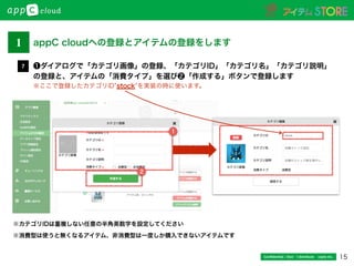 15Conﬁdential / Don’t distribute  cayto inc.
❶ダイアログで「カテゴリ画像」の登録、「カテゴリID」「カテゴリ名」「カテゴリ説明」
の登録と、アイテムの「消費タイプ」を選び❷「作成する」ボタンで登録します
※ここで登録したカテゴリID stock を実装の時に使います。
7
※カテゴリIDは重複しない任意の半角英数字を設定してください
※消費型は使うと無くなるアイテム、非消費型は一度しか購入できないアイテムです
2
1
1 appC cloudへの登録とアイテムの登録をします
 