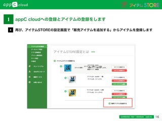 16Conﬁdential / Don’t distribute  cayto inc.
再び、アイテムSTOREの設定画面で「販売アイテムを追加する」からアイテムを登録します8
1 appC cloudへの登録とアイテムの登録をします
 