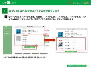 17Conﬁdential / Don’t distribute  cayto inc.
❶ダイアログで「アイテム画像」の登録、「アイテムID」「アイテム名」「アイテム数」「ア
イテム数単位」を入力して❷「販売アイテムを追加する」ボタンで登録します
9
※アイテムIDは重複しない任意の半角英数字を設定してください
22
1
1 appC cloudへの登録とアイテムの登録をします
 