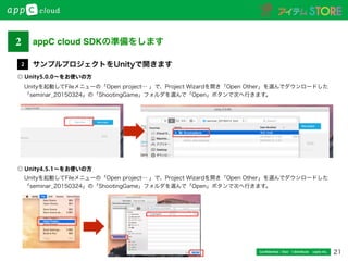 21Conﬁdential / Don’t distribute  cayto inc.
Unityを起動してFileメニューの「Open project… 」で、Project Wizardを開き「Open Other」を選んでダウンロードした
「seminar_20150324」の「ShootingGame」フォルダを選んで「Open」ボタンで次へ行きます。
サンプルプロジェクトをUnityで開きます2
2 appC cloud SDKの準備をします
Unityを起動してFileメニューの「Open project… 」で、Project Wizardを開き「Open Other」を選んでダウンロードした
「seminar_20150324」の「ShootingGame」フォルダを選んで「Open」ボタンで次へ行きます。
◎ Unity5.0.0∼をお使いの方
◎ Unity4.5.1∼をお使いの方
 