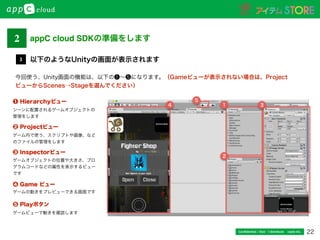 22Conﬁdential / Don’t distribute  cayto inc.
以下のようなUnityの画面が表示されます3
今回使う、Unity画面の機能は、以下の❶∼❺になります。（Gameビューが表示されない場合は、Project
ビューからScenes→Stageを選んでください）
❷ Projectビュー
❶ Hierarchyビュー
❸ Inspectorビュー
❹ Game ビュー
❺ Playボタン
4 1
2
3
5
シーンに配置されるゲームオブジェクトの
管理をします
ゲーム内で使う、スクリプトや画像、など
のファイルの管理をします
ゲームオブジェクトの位置や大きさ、プロ
グラムコードなどの属性を表示するビュー
です
ゲームの動きをプレビューできる画面です
ゲームビューで動きを確認します
2 appC cloud SDKの準備をします
 