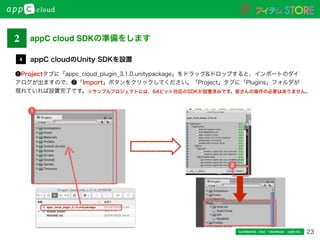 23Conﬁdential / Don’t distribute  cayto inc.
❶Projectタブに「appc_cloud_plugin_3.1.0.unitypackage」をドラッグ&ドロップすると、インポートのダイ
アログが出ますので、❷「Import」ボタンをクリックしてください。「Project」タブに「Plugins」フォルダが
現れていれば設置完了です。
appC cloudのUnity SDKを設置4
2
1
※サンプルプロジェクトには、64ビット対応のSDKが設置済みです。皆さんの操作の必要はありません。
2 appC cloud SDKの準備をします
 