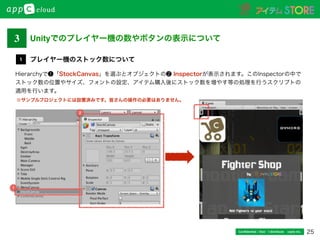 Unityでのプレイヤー機の数やボタンの表示について
25Conﬁdential / Don’t distribute  cayto inc.
Hierarchyで❶「StockCanvas」を選ぶとオブジェクトの❷ Inspectorが表示されます。このInspectorの中で
ストック数の位置やサイズ、フォントの設定、アイテム購入後にストック数を増やす等の処理を行うスクリプトの
適用を行います。
プレイヤー機のストック数について1
※サンプルプロジェクトには設置済みです。皆さんの操作の必要はありません。
3
2
1
 