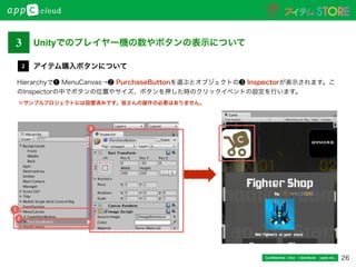 26Conﬁdential / Don’t distribute  cayto inc.
Hierarchyで❶ MenuCanvas→❷ PurchaseButtonを選ぶとオブジェクトの❸ Inspectorが表示されます。こ
のInspectorの中でボタンの位置やサイズ、ボタンを押した時のクリックイベントの設定を行います。
アイテム購入ボタンについて2
※サンプルプロジェクトには設置済みです。皆さんの操作の必要はありません。
Unityでのプレイヤー機の数やボタンの表示について3
1
2
3
 