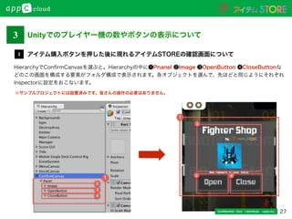 27Conﬁdential / Don’t distribute  cayto inc.
HierarchyでConﬁrmCanvasを選ぶと。Hierarchyの中に❶Pnanel ❷Image ❸OpenButton ❹CloseButtonな
どのこの画面を構成する要素がフォルダ構成で表示されます。各オブジェクトを選んで、先ほどと同じようにそれぞれ
Inspectorに設定をおこないます。
アイテム購入ボタンを押した後に現れるアイテムSTOREの確認画面について3
1
1
2
3
4
2
3 4
※サンプルプロジェクトには設置済みです。皆さんの操作の必要はありません。
Unityでのプレイヤー機の数やボタンの表示について3
 