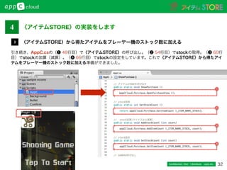 32Conﬁdential / Don’t distribute  cayto inc.
引き続き、AppC.csの（❶ 48行目）で〈アイテムSTORE〉の呼び出し。（❷ 54行目）でstockの取得。（❸ 60行
目）でstockの加算（減算）。（❹ 66行目）でstockの設定をしています。これで〈アイテムSTORE〉から得たアイ
テムをプレーヤー機のストック数に加える準備ができました。
〈アイテムSTORE〉から得たアイテムをプレーヤー機のストック数に加える3
〈アイテムSTORE〉の実装をします4
1
4
3
2
 
