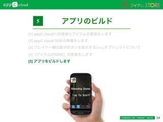 34Conﬁdential / Don’t distribute  cayto inc.
アプリのビルド5
[1] appC cloudへの登録とアイテムの登録をします
[2] appC cloud SDKの準備をします
[3] プレイヤー機の数やボタンを表示するUnityオブジェクトについて
[4]〈アイテムSTORE〉の実装をします
[5] アプリをビルドします
 