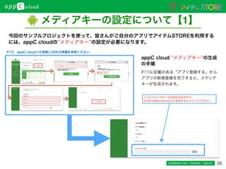 38Conﬁdential / Don’t distribute  cayto inc.
メディアキーの設定について【1】
今回のサンプルプロジェクトを使って、皆さんがご自分のアプリでアイテムSTOREを利用する
には、appC cloudの メディアキー の設定が必要になります。
ここにメディアキーが生成されますので、
AndroidManifestなどに記述するようにしてください。
appC cloud メディアキー の生成
の手順
P.11に記載のある「アプリ登録する」から
アプリの新規登録を完了すると、メディア
キーが生成されます。
P.12 appC cloudへの登録とSDKの準備を参照ください
 