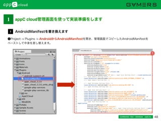 48Conﬁdential / Don’t distribute  cayto inc.
❶Project -> Plugins -> AndroidからAndroidManifestを開き、管理画面でコピーしたAndroidManifestを
ペーストして中身を差し替えます。
AndroidManifestを書き換えます3
1
1 appC cloud管理画面を使って実装準備をします
 