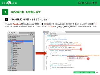 51Conﬁdential / Don’t distribute  cayto inc.
ProjectのAppC.csをMonoDevelopで開き、❶（19行目）で〈GAMERS〉を利用できるようにします。次に❷（11
行目）で、先ほど管理画面で登録したリーダーボードID 1467 を _LB_ID_HIGH_SCORE という定数で定義します。
〈GAMERS〉を利用できるようにします1
1
2
2 〈GAMERS〉を実装します
 