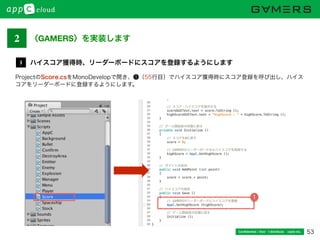 53Conﬁdential / Don’t distribute  cayto inc.
ProjectのScore.csをMonoDevelopで開き、❶（55行目）でハイスコア獲得時にスコア登録を呼び出し、ハイス
コアをリーダーボードに登録するようにします。
ハイスコア獲得時、リーダーボードにスコアを登録するようにします3
1
2 〈GAMERS〉を実装します
 
