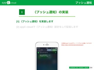 64Conﬁdential / Don’t distribute  cayto inc.
〈プッシュ通知〉の実装1
※詳細はappC cloudのチュートリアルにも記載しております
https://app-c.net/tutorial/android/push/
プッシュ通知
[1] 〈プッシュ通知〉を実装します
[2] appC cloudで〈プッシュ通知〉設定をして配信します
 
