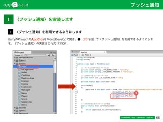 65Conﬁdential / Don’t distribute  cayto inc.
1
UnityのProjectのAppC.csをMonoDevelopで開き、❶（20行目）で〈プッシュ通知〉を利用できるようにしま
す。〈プッシュ通知〉の実装はこれだけでOK
〈プッシュ通知〉を利用できるようにします
1
プッシュ通知
1 〈プッシュ通知〉を実装します
 