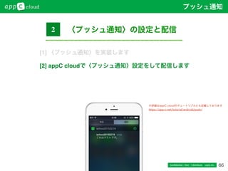 66Conﬁdential / Don’t distribute  cayto inc.
〈プッシュ通知〉の設定と配信2
※詳細はappC cloudのチュートリアルにも記載しております
https://app-c.net/tutorial/android/push/
プッシュ通知
[1] 〈プッシュ通知〉を実装します
[2] appC cloudで〈プッシュ通知〉設定をして配信します
 