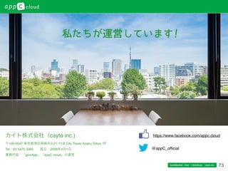 73
カイト株式会社（cayto inc.)
〒106-0047 東京都港区南麻布3-21-17 B City Tower Azabu Tokyo 7F
Tel：03 5475 3385  設立：2008年4月1日
業務内容：「giveApp」「appC cloud」の運営
@appC_ofﬁcial
https://www.facebook.com/appc.cloud
Conﬁdential / Don’t distribute  cayto inc.
 