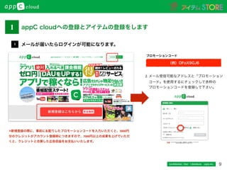 9Conﬁdential / Don’t distribute  cayto inc.
メールが届いたらログインが可能になります。1
1 appC cloudへの登録とアイテムの登録をします
2.	
  メール受信可能なアドレスと「プロモーション	
  
 コード」を使用するにチェックして赤枠の	
  
 プロモーションコードを登録して下さい。
（例）OFoX9GJ6
プロモーションコード
※新規登録の際に、事前にお配りしたプロモーションコードを入力いただくと、3000円
分のクレジットがアカウント登録時につきますので、7000円以上の成果を上げていただ
くと、クレジットと合算した広告収益をお支払いいたします。
 