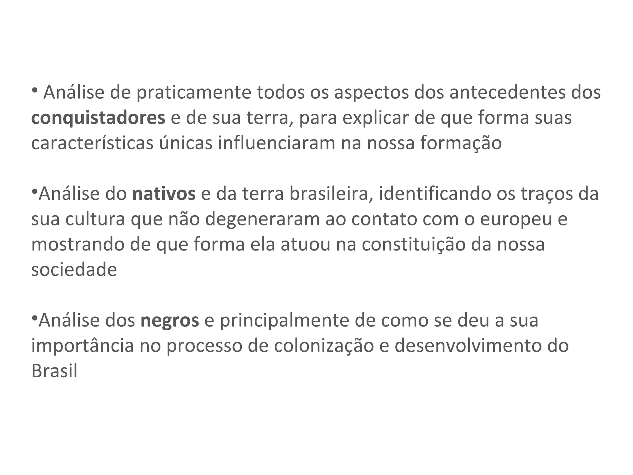 Análise de praticamente todos os aspectos dos antecedentes dos  conquistadores  e de sua terra, para explicar de que forma suas características únicas influenciaram na nossa formação Análise do  nativos  e da terra brasileira, identificando os traços da sua cultura que não degeneraram ao contato com o europeu e mostrando de que forma ela atuou na constituição da nossa sociedade Análise dos  negros  e principalmente de como se deu a sua importância no processo de colonização e desenvolvimento do Brasil 