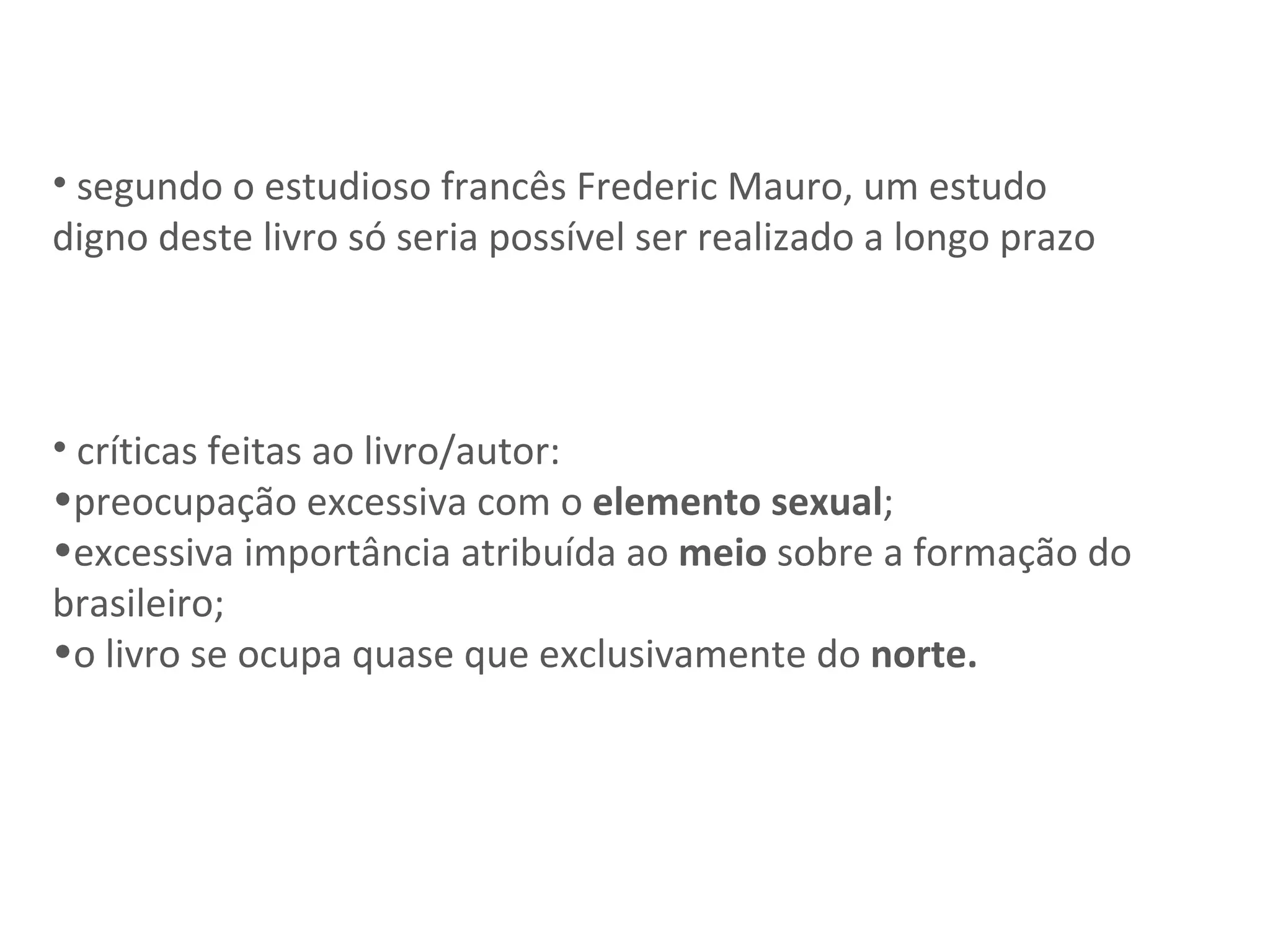 segundo o estudioso francês Frederic Mauro, um estudo digno deste livro só seria possível ser realizado a longo prazo críticas feitas ao livro/autor:  preocupação excessiva com o  elemento sexual ; excessiva importância atribuída ao  meio  sobre a formação do brasileiro;  o livro se ocupa quase que exclusivamente do  norte. 