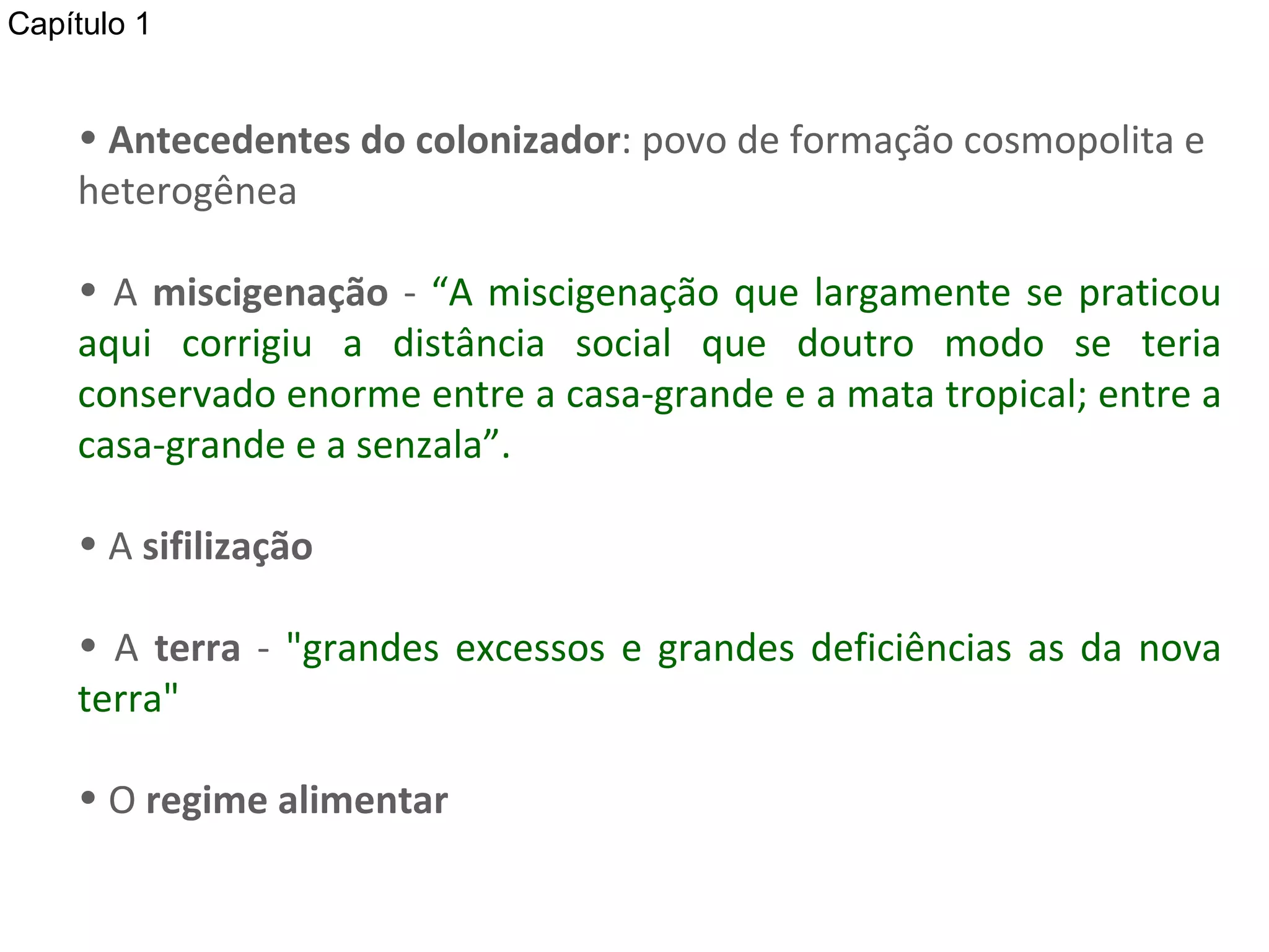Antecedentes do colonizador : povo de formação cosmopolita e heterogênea A  miscigenação  -  “A miscigenação que largamente se praticou aqui corrigiu a distância social que doutro modo se teria conservado enorme entre a casa-grande e a mata tropical; entre a casa-grande e a senzala”. A  sifilização   A  terra  -  &quot;grandes excessos e grandes deficiências as da nova terra&quot;  O  regime alimentar Capítulo 1 