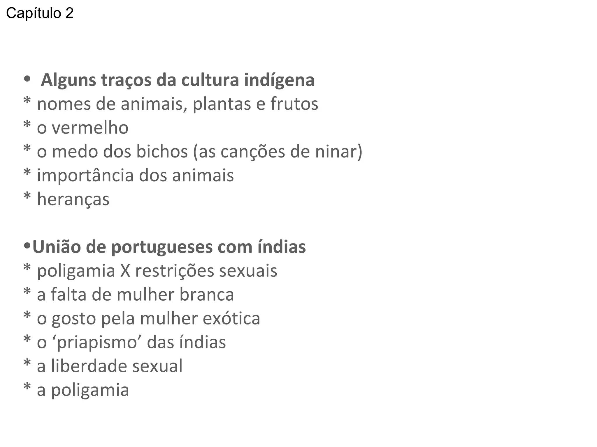 Alguns traços da cultura indígena * nomes de animais, plantas e frutos * o vermelho  * o medo dos bichos (as canções de ninar) * importância dos animais * heranças União de portugueses com índias * poligamia X restrições sexuais * a falta de mulher branca * o gosto pela mulher exótica * o ‘priapismo’ das índias * a liberdade sexual * a poligamia “ Foram sexualidades exaltadas as dos povos que primeiro de encontraram nesta parte da América: o português e os índios”   Capítulo 2 