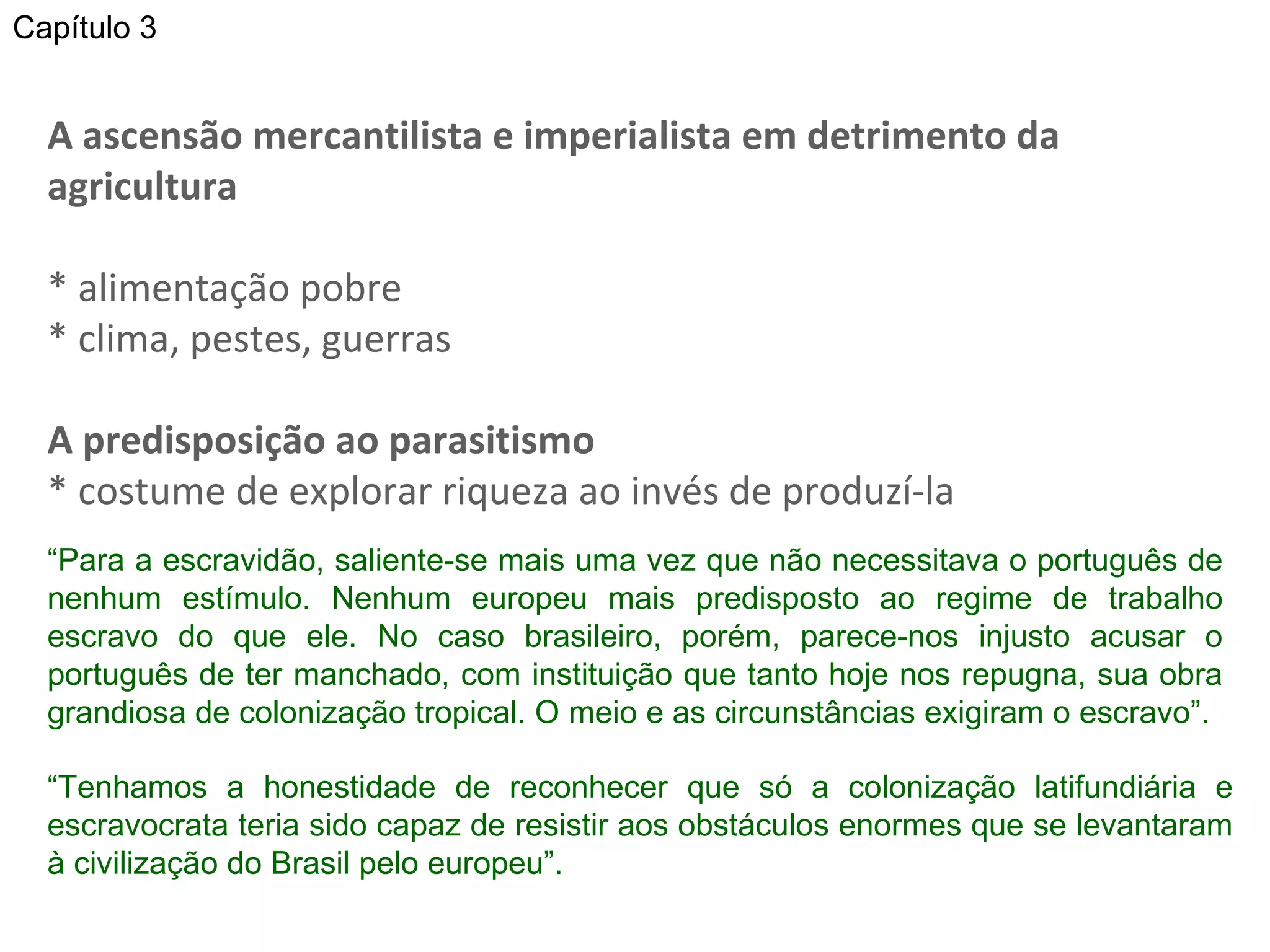 A ascensão mercantilista e imperialista em detrimento da agricultura * alimentação pobre * clima, pestes, guerras A predisposição ao parasitismo * costume de explorar riqueza ao invés de produzí-la “ Para a escravidão, saliente-se mais uma vez que não necessitava o português de nenhum estímulo. Nenhum europeu mais predisposto ao regime de trabalho escravo do que ele. No caso brasileiro, porém, parece-nos injusto acusar o português de ter manchado, com instituição que tanto hoje nos repugna, sua obra grandiosa de colonização tropical. O meio e as circunstâncias exigiram o escravo”.  “ Tenhamos a honestidade de reconhecer que só a colonização latifundiária e escravocrata teria sido capaz de resistir aos obstáculos enormes que se levantaram à civilização do Brasil pelo europeu”.  Capítulo 3 