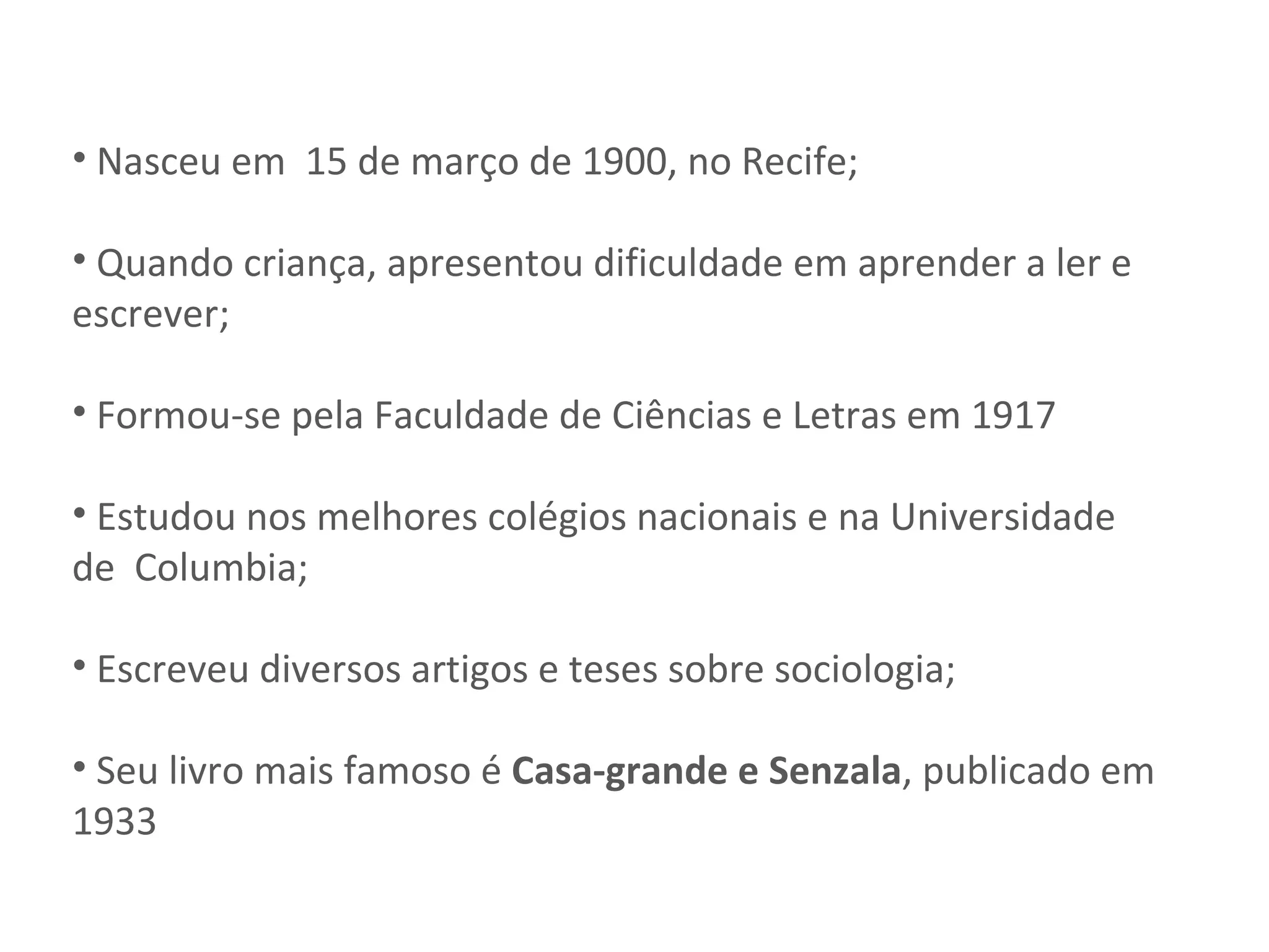Nasceu em  15 de março de 1900, no Recife; Quando criança, apresentou dificuldade em aprender a ler e escrever; Formou-se pela Faculdade de Ciências e Letras em 1917 Estudou nos melhores colégios nacionais e na Universidade de  Columbia; Escreveu diversos artigos e teses sobre sociologia; Seu livro mais famoso é  Casa-grande e Senzala , publicado em 1933 
