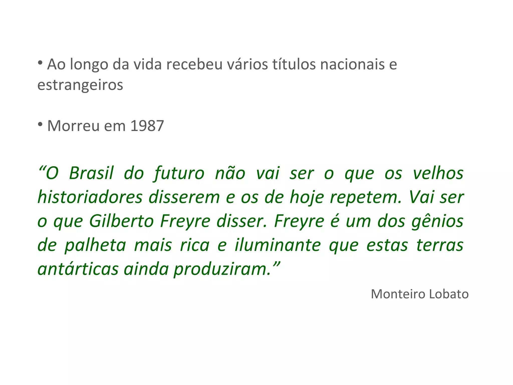 Ao longo da vida recebeu vários títulos nacionais e estrangeiros Morreu em 1987 “ O Brasil do futuro não vai ser o que os velhos historiadores disserem e os de hoje repetem. Vai ser o que Gilberto Freyre disser. Freyre é um dos gênios de palheta mais rica e iluminante que estas terras antárticas ainda produziram.” Monteiro Lobato 