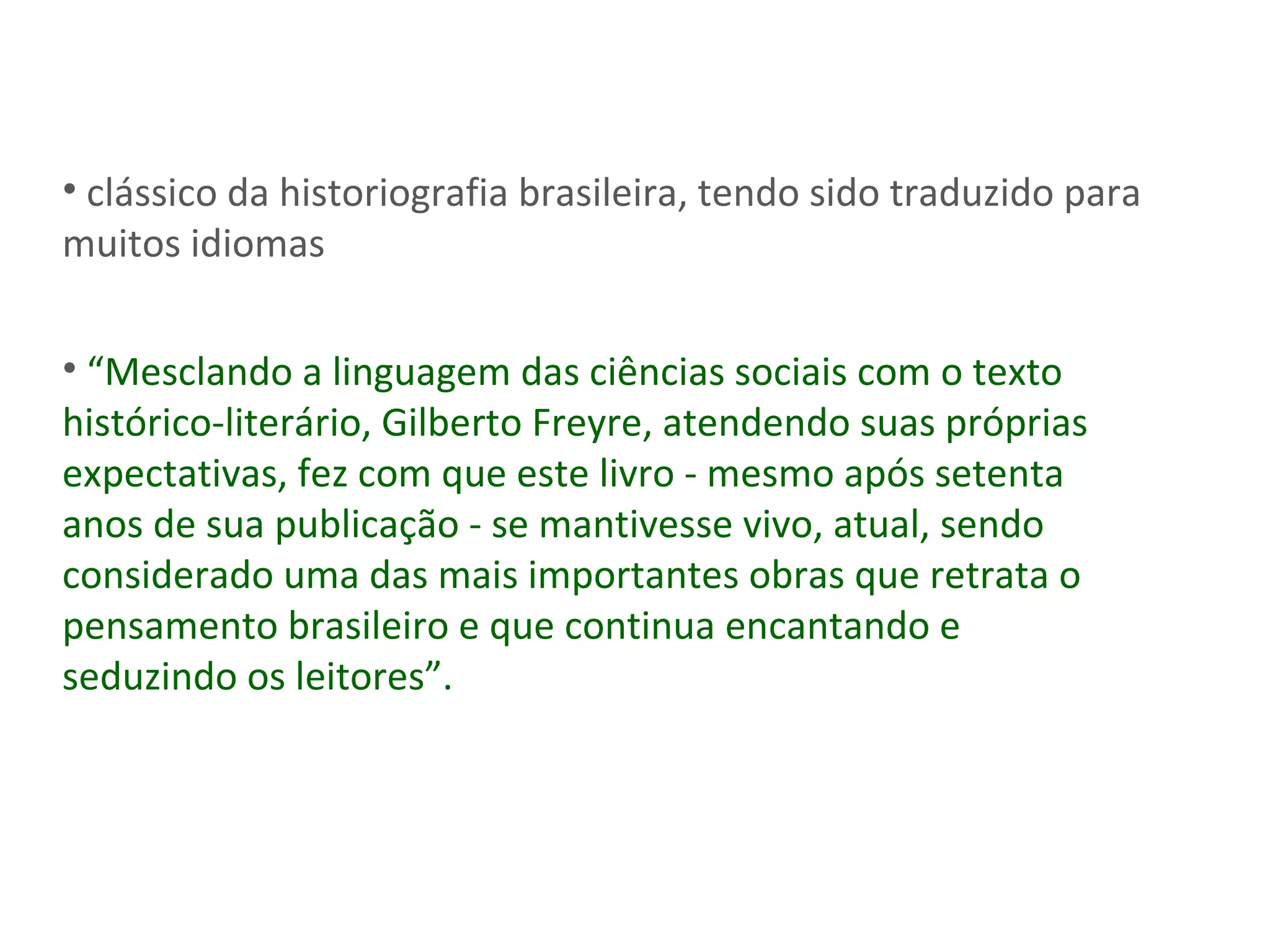 clássico da historiografia brasileira, tendo sido traduzido para muitos idiomas “ Mesclando a linguagem das ciências sociais com o texto histórico-literário, Gilberto Freyre, atendendo suas próprias expectativas, fez com que este livro - mesmo após setenta anos de sua publicação - se mantivesse vivo, atual, sendo considerado uma das mais importantes obras que retrata o pensamento brasileiro e que continua encantando e seduzindo os leitores”. 