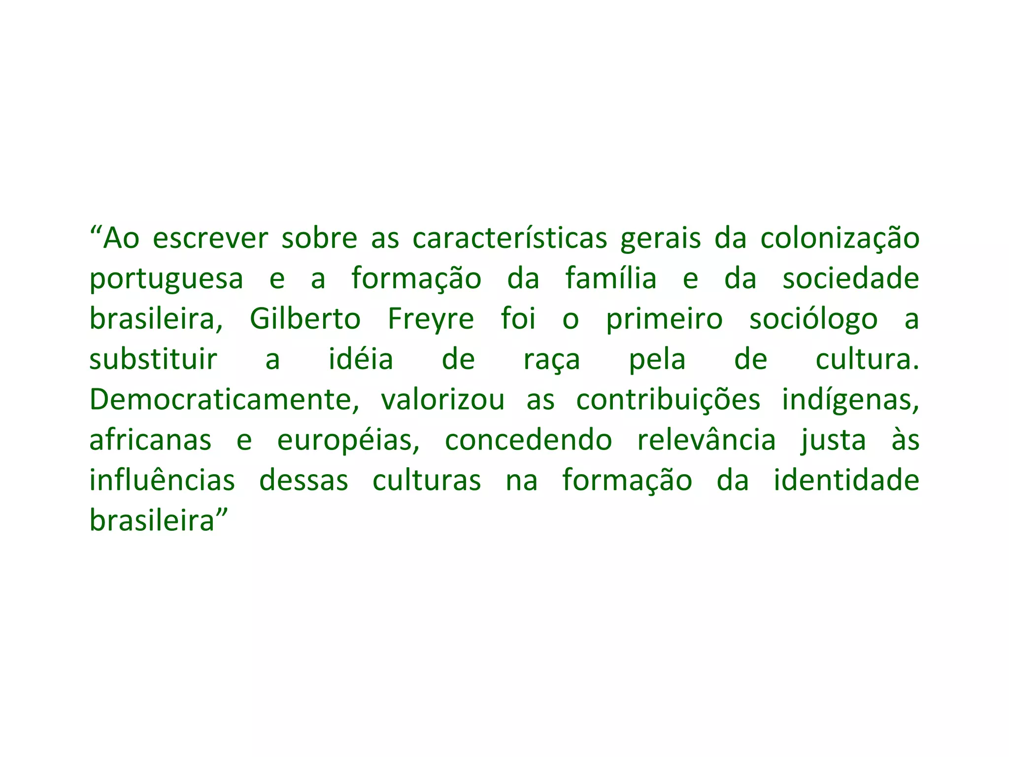 “ Ao escrever sobre as características gerais da colonização portuguesa e a formação da família e da sociedade brasileira, Gilberto Freyre foi o primeiro sociólogo a substituir a idéia de raça pela de cultura. Democraticamente, valorizou as contribuições indígenas, africanas e européias, concedendo relevância justa às influências dessas culturas na formação da identidade brasileira” 