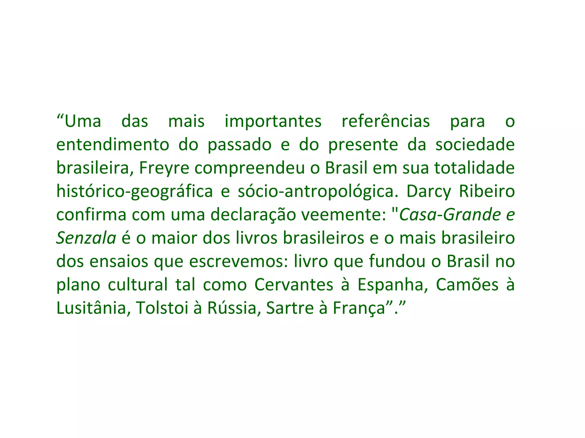 “ Uma das mais importantes referências para o entendimento do passado e do presente da sociedade brasileira, Freyre compreendeu o Brasil em sua totalidade histórico-geográfica e sócio-antropológica. Darcy Ribeiro confirma com uma declaração veemente: &quot; Casa-Grande e Senzala  é o maior dos livros brasileiros e o mais brasileiro dos ensaios que escrevemos: livro que fundou o Brasil no plano cultural tal como Cervantes à Espanha, Camões à Lusitânia, Tolstoi à Rússia, Sartre à França”.” 