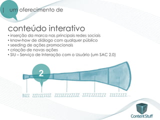 | um oferecimento de


  conteúdo interativo
  • inserção da marca nas principais redes sociais
  • know-how de diálogo com qualquer público
  • seeding de ações promocionais
  • criação de novas ações
  • SIU – Serviço de Interação com o Usuário (um SAC 2.0)




                 2
 
