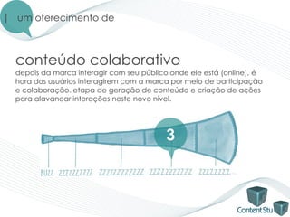 | um oferecimento de



  conteúdo colaborativo
  depois da marca interagir com seu público onde ele está (online), é
  hora dos usuários interagirem com a marca por meio de participação
  e colaboração. etapa de geração de conteúdo e criação de ações
  para alavancar interações neste novo nível.




                                          3
 