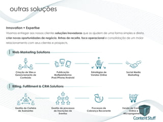 outras soluções

Innovation + Expertise
Visamos entregar aos nossos clientes soluções inovadoras que os ajudem de uma forma simples e direta,
criar novas oportunidades de negócio, linhas de receita, foco operacional e consolidação de um maior
relacionamento com seus clientes e prospects.


 | Web Marketing Solutions



      Criação de Sites e             Publicação               Estratégias de           Social Media
      Gerenciamento de              Multiplataforma           Vendas Online             Marketing
          Conteúdo               iPad/iPhone/Android


 | Billing, Fulfillment & CRM Solutions



      Gestão de Carteira         Gestão de processos          Processos de          Venda de Conteúdo
        de Assinantes             de Inscrições de         Cobrança Recorrente            Online e
                                       Eventos                                       Micropagamentos
 
