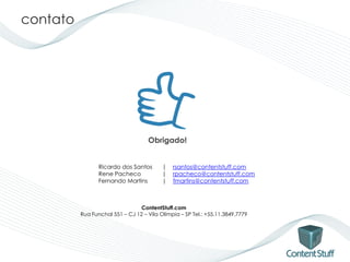 contato




                                    Obrigado!


                 Ricardo dos Santos       |   rsantos@contentstuff.com
                 Rene Pacheco             |   rpacheco@contentstuff.com
                 Fernando Martins         |   fmartins@contentstuff.com



                                 ContentStuff.com
          Rua Funchal 551 – CJ 12 – Vila Olímpia – SP Tel.: +55.11.3849.7779
 