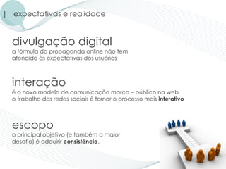 | expectativas e realidade


  divulgação digital
  a fórmula da propaganda online não tem
  atendido às expectativas dos usuários



  interação
  é o novo modelo de comunicação marca – público na web
  o trabalho das redes sociais é tornar o processo mais interativo



  escopo
  o principal objetivo (e também o maior
  desafio) é adquirir consistência.
 