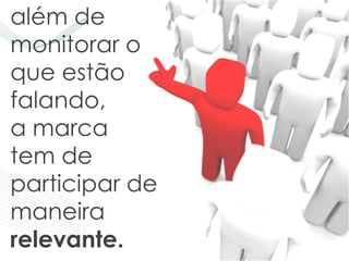 além de
monitorar o
que estão
falando,
a marca
tem de
participar de
maneira
relevante.
 