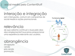 | social media pela ContentStuff


  interação e integração
  sem interrupção, comum em campanhas de
  social media e ações promocionais



  relevância
  de que adianta continuar o buzz pelo oba-
  oba simplesmente? buscamos proporcionar
  uma experiência relevante aos usuários.



  abrangência
  divulgação
  venda
  pós-venda
  promoção
 