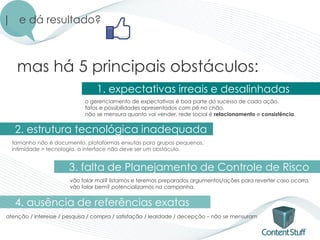 | e dá resultado?



   mas há 5 principais obstáculos:
                                 1. expectativas irreais e desalinhadas
                            o gerenciamento de expectativas é boa parte do sucesso de cada ação.
                            fatos e possibilidades apresentados com pé no chão.
                            não se mensura quanto vai vender, rede social é relacionamento e consistência.


   2. estrutura tecnológica inadequada
  tamanho não é documento. plataformas enxutas para grupos pequenos.
  intimidade > tecnologia. a interface não deve ser um obstáculo.


                       3. falta de Planejamento de Controle de Risco
                       vão falar mal? listamos e teremos preparados argumentos/ações para reverter caso ocorra.
                       vão falar bem? potencializamos na campanha.


   4. ausência de referências exatas
atenção / interesse / pesquisa / compra / satisfação / lealdade / decepção – não se mensuram
 