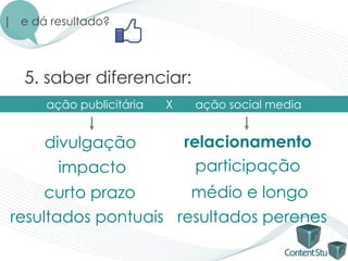 | e dá resultado?




   5. saber diferenciar:
      ação publicitária   X    ação social media


      divulgação              relacionamento
        impacto                 participação
      curto prazo      médio e longo
 resultados pontuais resultados perenes
 