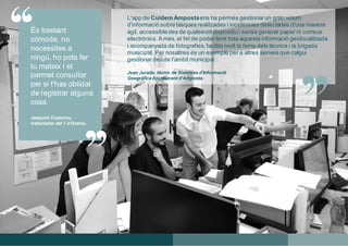 “
”
L'app de Cuidem Ampostaens ha permès gestionarun gran volum
d'informació sobretasques realitzades i incidències detectades d'una manera
àgil, accessibledes de qualsevol dispositiui sense generar paper ni correus
electrònics.Amés,el fet de podertenir tota aquesta informació geolocalitzada
i acompanyada de fotografies,facilita molt la feina dels tècnics i la brigada
municipal. Per nosaltres és un exemple per a altres serveis que calgui
gestionar des de l'àmbit municipal.
Joan Jurado, tècnic de Sistemes d’Informació
Geogràfica Ajuntament d’Amposta.
“
És bastant
còmode, no
necessites a
ningú, ho pots fer
tu mateix i et
permet consultar
per si t'has oblidat
de registrar alguna
cosa.
Joaquim Codorniu,
treballador del 7 d’Astres.
 