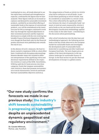 10
The categorization of funds as Article 8 or Article
9 has led to confusion as not all funds, in par-
ticular those qualifying as Article 8 funds, may
be considered as sustainable in a stricter sense.
This is best reflected by the significant differ-
ence between the share of sustainable funds’ net
assets in total net assets measured by Articles 8
and 9 funds on the one hand and the more rigid
Morningstar classification methodology applied
in this study on the other hand – contributing to
the discussion about greenwashing.
After a brief introduction into the data base and
methodological approach, the following section
looks at the key trends observed in the European
market for sustainable funds and investigates
the development path of sustainable funds
domiciled in Luxembourg and other traditional
European fund hubs. The next chapter gives an
update of the latest developments in the reg-
ulatory landscape for sustainable finance in
Europe. In the final section we put the observed
developments in Europe in a global context.
Looking back to 2021, all trends observed in our
last report have continued and strengthened as
expected, confirmed by the figures that we have
analyzed. These figures indicate an increased ac-
ceptance and demand for sustainable investment
products, satisfied by an intensified offering of
sustainable funds at the expense of conventional
products. 2021 will be remembered as the transi-
tion year for ESG as managers continued to work
their way through the required adjustments in
their investment processes and the respective
disclosures to comply with the ever-evolving Sus-
tainable Finance Disclosure Regulation (SFDR),
even though the final draft rules for the financial
product disclosure were published only towards
the end of 2021.
In the absence of Level 2 measures, the fund in-
dustry started to implement SFDR on a best-effort
basis. Combined with diverging understandings
between Member States this resulted in differ-
ent interpretations of the qualifying criteria and
disclosure requirements defined in the respec-
tive Articles 6, 8 and 9 of the SFDR. Nevertheless,
SFDR has split the EU fund universe into three
categories: funds that integrate sustainability
risks (Article 6), those that promote environmen-
tal or social characteristics (Article 8) and funds
that have sustainability objectives (Article 9).
Dr. Carsten Wittrock,
Partner, zeb, Frankfurt
“
Our new study confirms the
forecasts we made in our
previous study: the industry’s
shift towards sustainability
is progressing at high speed
despite an unprecedented
dynamic geopolitical and
regulatory environment.”
 