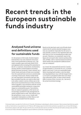 11
Analyzed fund universe
and definitions used
for sustainable funds
For the purpose of this study, the Morningstar
fund database was used. Relevant extractions
from it were performed in February 2022. The
study considers open-end funds (both UCITS
and regulated AIFs) including ETFs domiciled in
the EU-27 countries, Switzerland, Liechtenstein,
Norway and the United Kingdom (excluding
British Overseas Territories, crown colonies, etc.).
Feeder funds and funds of funds were excluded
from the analyzed fund universe to avoid double
counting of fund assets. Money market funds
are cash-equivalent investments and have also
been excluded from the core study as they tend
to be rather volatile in terms of flows due to the
short-term investment horizon of their investors
(which arguably is not consistent with the overall
sustainability principles aiming for a long-term
impact on sustainability goals). Nevertheless,
they are analyzed separately as ESG factors are
increasingly considered in the management of
money market funds as well. The analyses cover
the period from 1/2019–12/2021. Funds with
incomplete information on either flows or net
assets were excluded from the analysis.
Based on the data basis used, not all funds domi-
ciled in the EU and the selected European coun-
tries are considered. Especially the AIF sector is
only partially covered as only regulated open-end
AIFs such as UCIs3
in Luxembourg are taken into
account. Therefore, on a total level, most of the
figures do not match other statistics produced by
ALFI, EFAMA, CSSF or national fund associations,
which needs to be considered if different domi-
ciles are compared.4
As a result, the analyzed fund universe consists
of approximately 33,200 funds for 2021, of which
about 4,400 (2020: 3,200) are sustainable funds.
When counting fund numbers, only the oldest
non-liquidated share class with the longest histo-
ry of a fund is considered rather than each share
class reflected by ISINs, as share classes merely
differ in terms of fees, currency, etc., but not in
the actual investment strategy.
Recent trends in the
European sustainable
funds industry
3) Investment funds set up under Part II of the Law of 17 December 2010 relating to undertakings for collective investment. Other investment funds which may qualify
as AIFs are funds which are set up under the Law of 13 February 2007 relating to special investment funds and funds set up under the Law of 15 June 2004 relating to
the investment company in risk capital. The open-end AIF sector covered by the study represents only about 13% of the total AIF market in Europe at the end of 2021.
4) See annex for further information regarding the respective differences and the data coverage in general.
 
